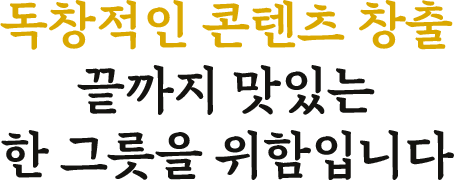 독창적인 콘텐츠 창출 끝까지 맛있는 한 그릇을 위함입니다